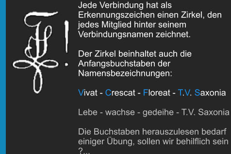 Jede Verbindung hat als Erkennungszeichen einen Zirkel, den jedes Mitglied hinter seinem Verbindungsnamen zeichnet.  Der Zirkel beinhaltet auch die Anfangsbuchstaben der Namensbezeichnungen:  Vivat - Crescat - Floreat - T.V. Saxonia   Lebe - wachse - gedeihe - T.V. Saxonia  Die Buchstaben herauszulesen bedarf einiger Übung, sollen wir behilflich sein ?...